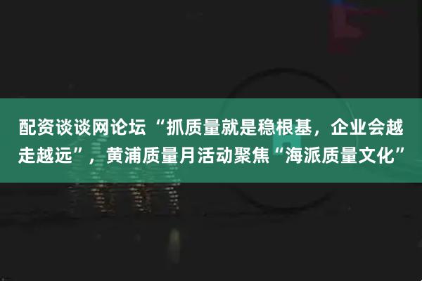 配资谈谈网论坛 “抓质量就是稳根基，企业会越走越远”，黄浦质量月活动聚焦“海派质量文化”