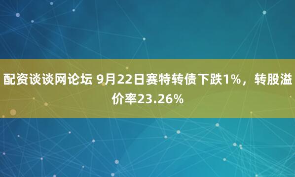 配资谈谈网论坛 9月22日赛特转债下跌1%，转股溢价率23.26%