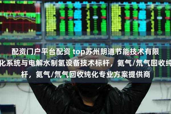 配资门户平台配资 top苏州朗道节能技术有限公司：高纯气体纯化系统与电解水制氢设备技术标杆，氦气/氘气回收纯化专业方案提供商