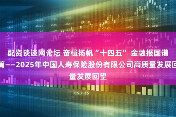 配资谈谈网论坛 奋楫扬帆“十四五” 金融报国谱新篇——2025年中国人寿保险股份有限公司高质量发展回望