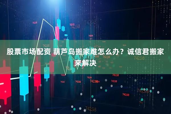 股票市场配资 葫芦岛搬家难怎么办？诚信君搬家来解决