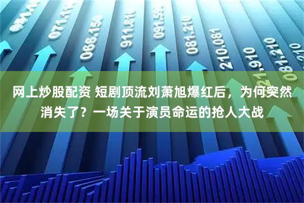 网上炒股配资 短剧顶流刘萧旭爆红后，为何突然消失了？一场关于演员命运的抢人大战