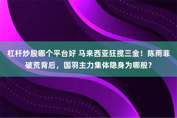 杠杆炒股哪个平台好 马来西亚狂揽三金！陈雨菲破荒背后，国羽主力集体隐身为哪般？