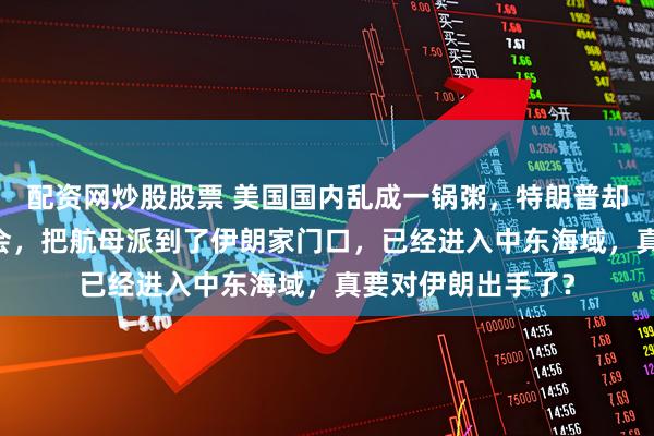 配资网炒股股票 美国国内乱成一锅粥，特朗普却召集34国军方开会，把航母派到了伊朗家门口，已经进入中东海域，真要对伊朗出手了？