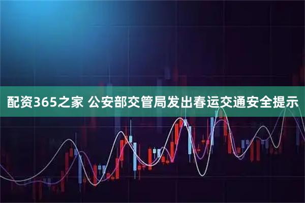 配资365之家 公安部交管局发出春运交通安全提示