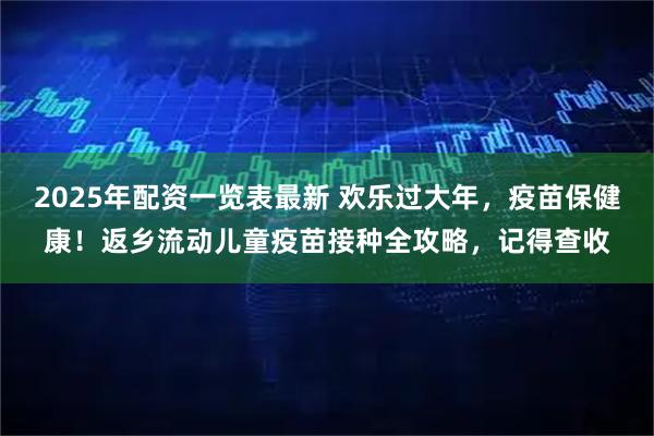 2025年配资一览表最新 欢乐过大年，疫苗保健康！返乡流动儿童疫苗接种全攻略，记得查收