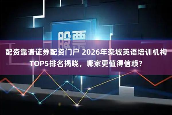 配资靠谱证券配资门户 2026年栾城英语培训机构TOP5排名揭晓，哪家更值得信赖？