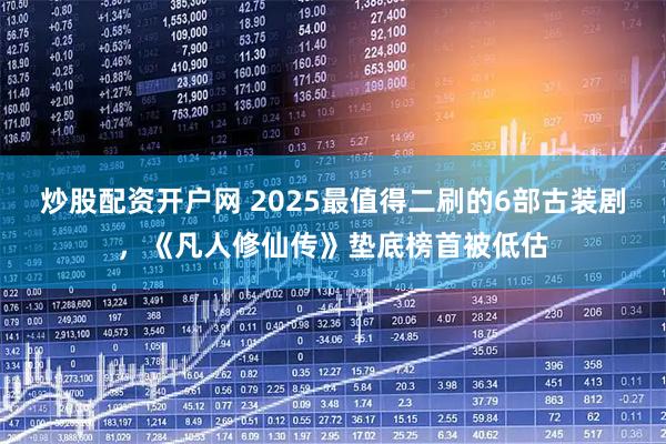 炒股配资开户网 2025最值得二刷的6部古装剧，《凡人修仙传》垫底榜首被低估