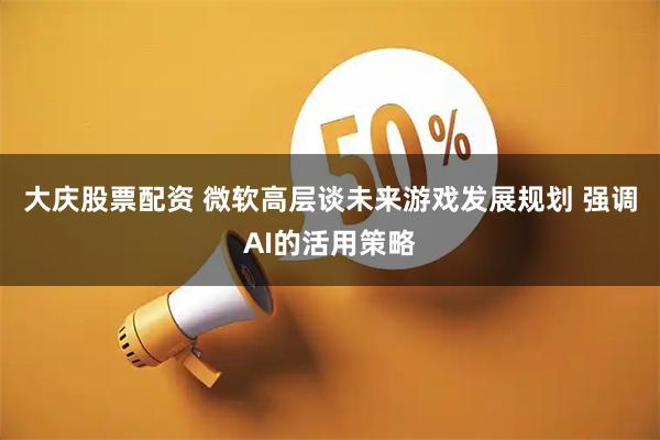 大庆股票配资 微软高层谈未来游戏发展规划 强调AI的活用策略