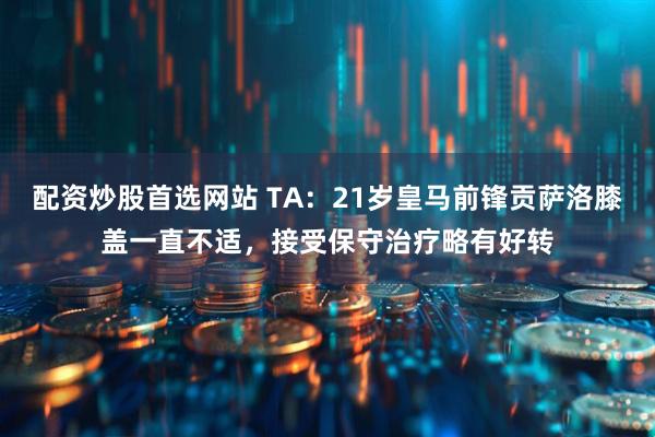 配资炒股首选网站 TA：21岁皇马前锋贡萨洛膝盖一直不适，接受保守治疗略有好转