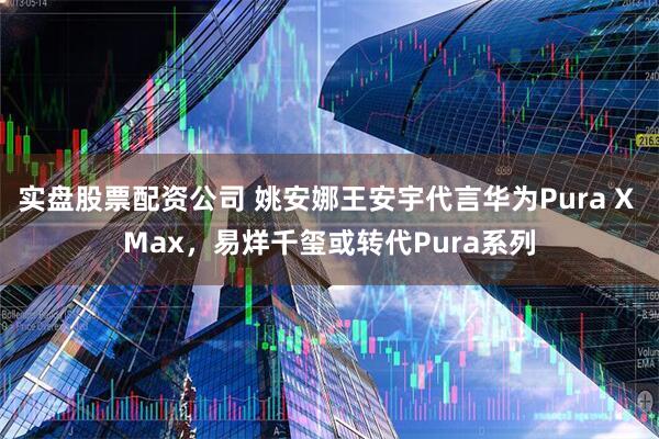 实盘股票配资公司 姚安娜王安宇代言华为Pura X Max，易烊千玺或转代Pura系列